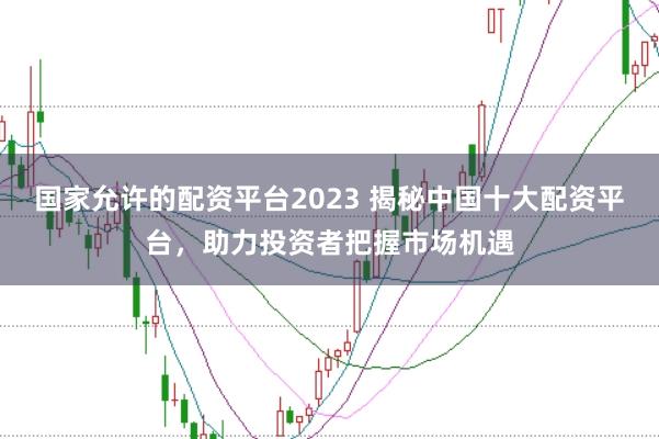 国家允许的配资平台2023 揭秘中国十大配资平台，助力投资者把握市场机遇