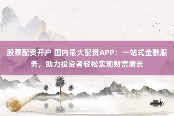 股票配资开户 国内最大配资APP：一站式金融服务，助力投资者轻松实现财富增长