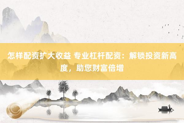 怎样配资扩大收益 专业杠杆配资：解锁投资新高度，助您财富倍增