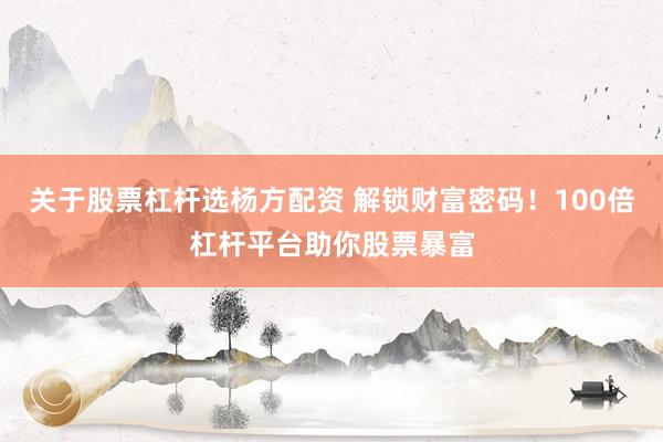 关于股票杠杆选杨方配资 解锁财富密码！100倍杠杆平台助你股票暴富