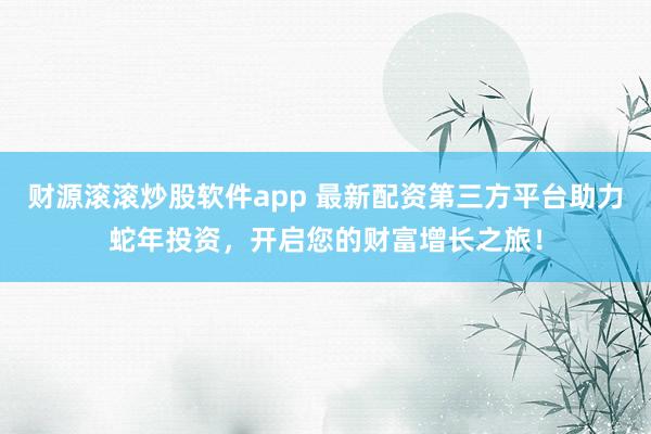 财源滚滚炒股软件app 最新配资第三方平台助力蛇年投资，开启您的财富增长之旅！