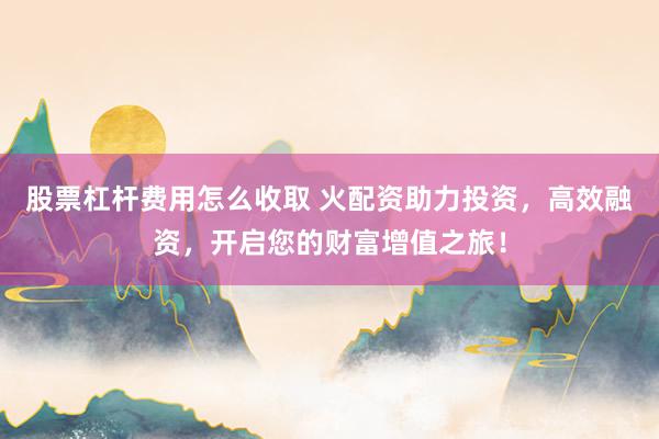 股票杠杆费用怎么收取 火配资助力投资，高效融资，开启您的财富增值之旅！