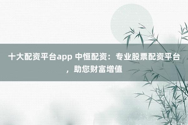 十大配资平台app 中恒配资：专业股票配资平台，助您财富增值