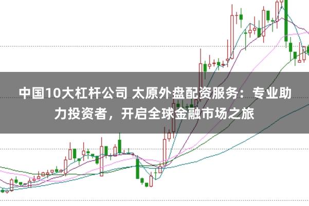 中国10大杠杆公司 太原外盘配资服务：专业助力投资者，开启全球金融市场之旅