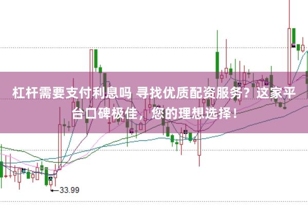 杠杆需要支付利息吗 寻找优质配资服务？这家平台口碑极佳，您的理想选择！
