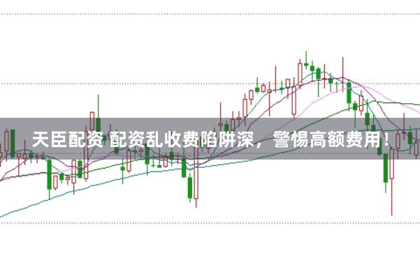 天臣配资 配资乱收费陷阱深，警惕高额费用！