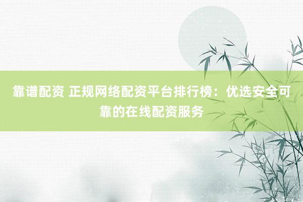 靠谱配资 正规网络配资平台排行榜：优选安全可靠的在线配资服务