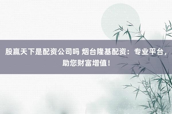 股赢天下是配资公司吗 烟台隆基配资：专业平台，助您财富增值！