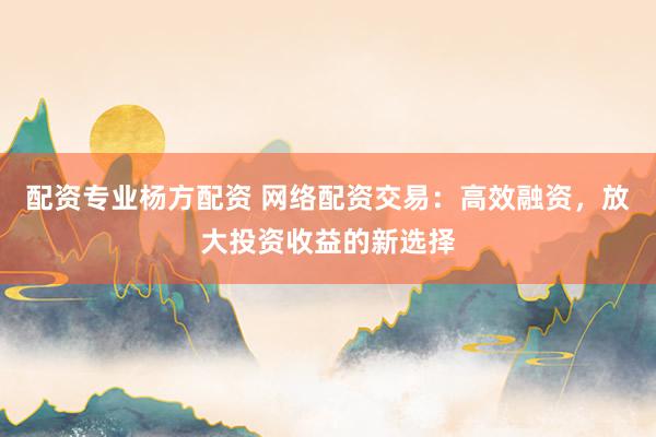 配资专业杨方配资 网络配资交易：高效融资，放大投资收益的新选择