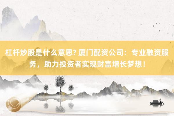 杠杆炒股是什么意思? 厦门配资公司：专业融资服务，助力投资者实现财富增长梦想！