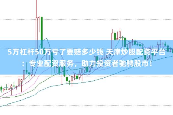5万杠杆50万亏了要赔多少钱 天津炒股配资平台：专业配资服务，助力投资者驰骋股市！