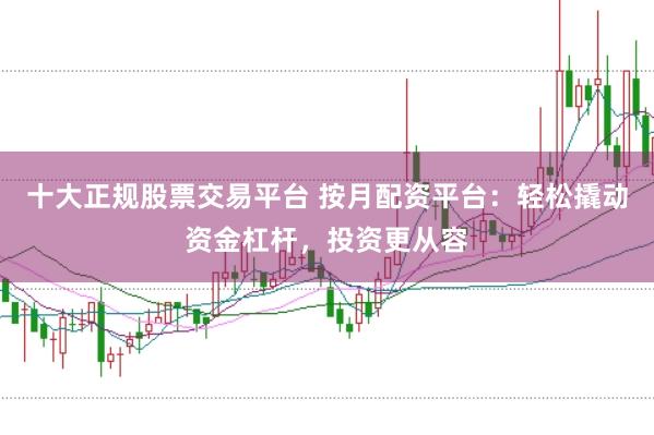 十大正规股票交易平台 按月配资平台：轻松撬动资金杠杆，投资更从容