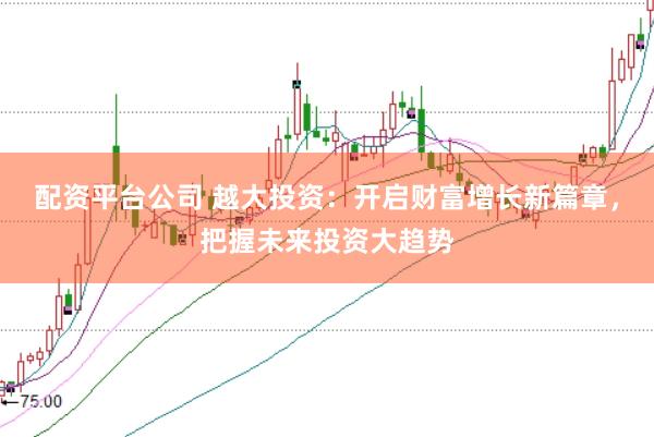配资平台公司 越大投资：开启财富增长新篇章，把握未来投资大趋势