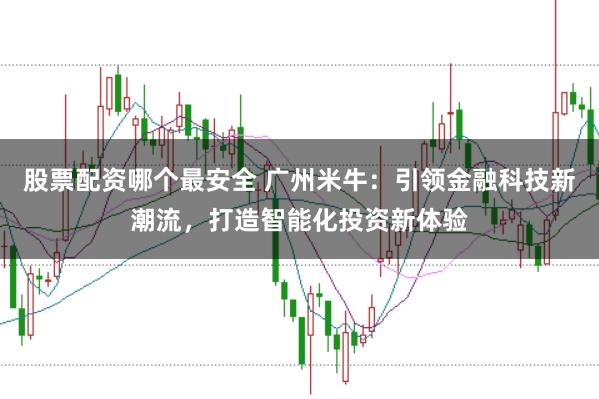 股票配资哪个最安全 广州米牛：引领金融科技新潮流，打造智能化投资新体验