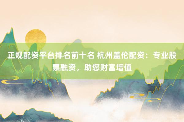 正规配资平台排名前十名 杭州盖伦配资：专业股票融资，助您财富增值