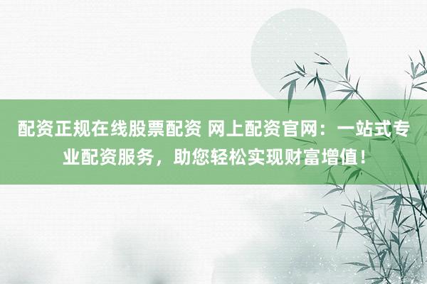 配资正规在线股票配资 网上配资官网：一站式专业配资服务，助您轻松实现财富增值！