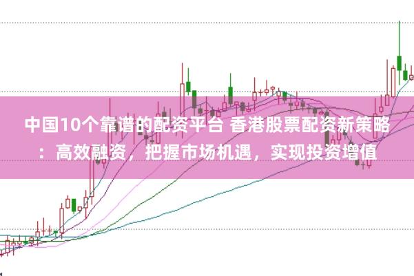 中国10个靠谱的配资平台 香港股票配资新策略：高效融资，把握市场机遇，实现投资增值