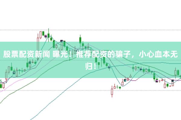 股票配资新闻 曝光！推荐配资的骗子，小心血本无归！