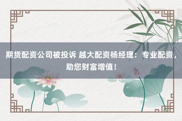 期货配资公司被投诉 越大配资杨经理：专业配资，助您财富增值！