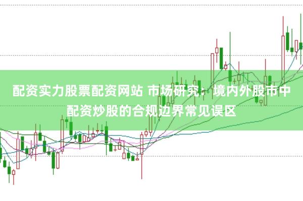 配资实力股票配资网站 市场研究：境内外股市中配资炒股的合规边界常见误区