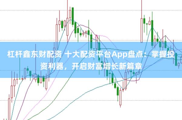 杠杆鑫东财配资 十大配资平台App盘点：掌握投资利器，开启财富增长新篇章