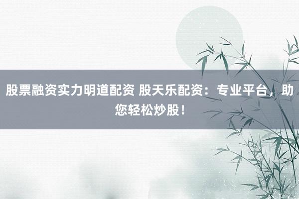 股票融资实力明道配资 股天乐配资：专业平台，助您轻松炒股！