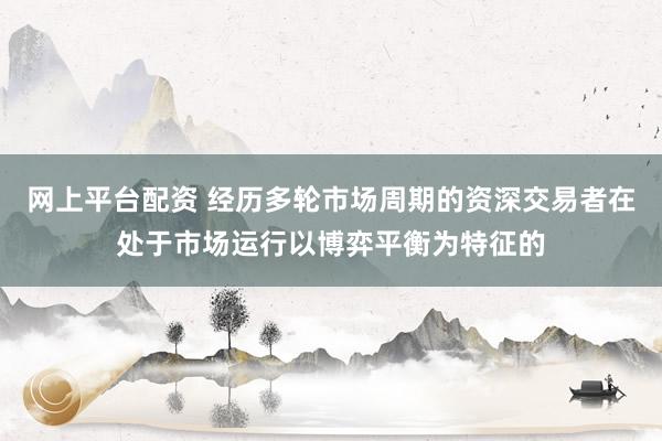 网上平台配资 经历多轮市场周期的资深交易者在处于市场运行以博弈平衡为特征的
