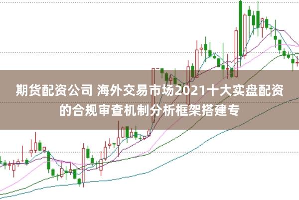 期货配资公司 海外交易市场2021十大实盘配资的合规审查机制分析框架搭建专