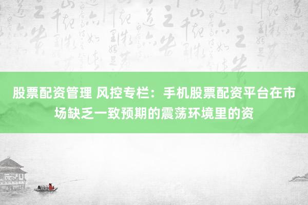 股票配资管理 风控专栏：手机股票配资平台在市场缺乏一致预期的震荡环境里的资