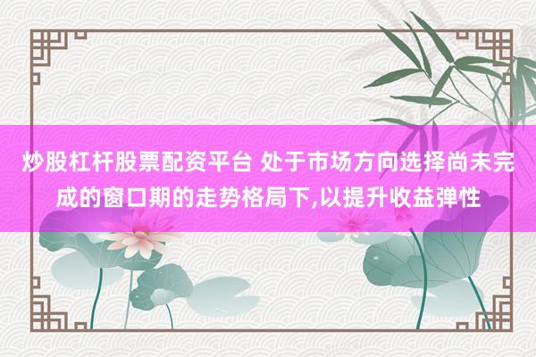 炒股杠杆股票配资平台 处于市场方向选择尚未完成的窗口期的走势格局下,以提升收益弹性