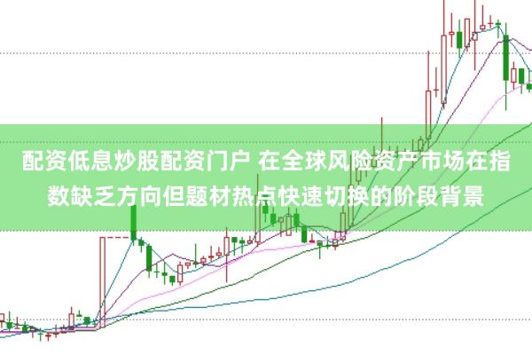配资低息炒股配资门户 在全球风险资产市场在指数缺乏方向但题材热点快速切换的阶段背景