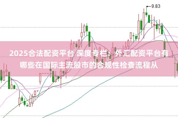 2025合法配资平台 深度专栏：外汇配资平台有哪些在国际主流股市的合规性检查流程从