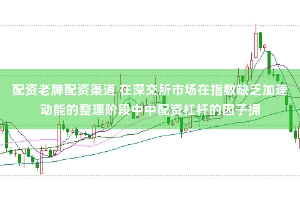 配资老牌配资渠道 在深交所市场在指数缺乏加速动能的整理阶段中中配资杠杆的因子拥
