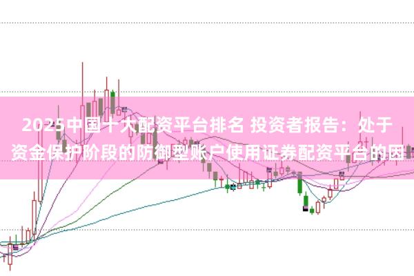 2025中国十大配资平台排名 投资者报告：处于资金保护阶段的防御型账户使用证券配资平台的因