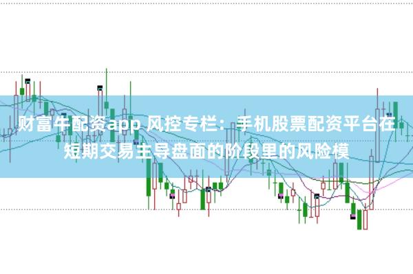 财富牛配资app 风控专栏：手机股票配资平台在短期交易主导盘面的阶段里的风险模