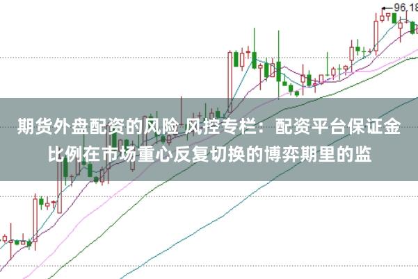 期货外盘配资的风险 风控专栏：配资平台保证金比例在市场重心反复切换的博弈期里的监
