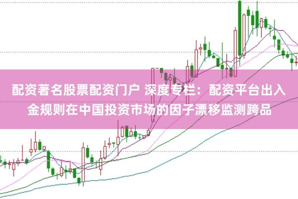 配资著名股票配资门户 深度专栏：配资平台出入金规则在中国投资市场的因子漂移监测跨品