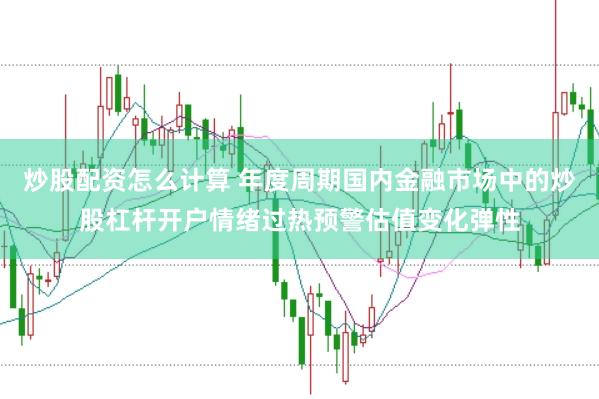 炒股配资怎么计算 年度周期国内金融市场中的炒股杠杆开户情绪过热预警估值变化弹性