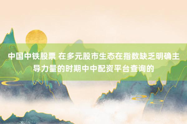 中国中铁股票 在多元股市生态在指数缺乏明确主导力量的时期中中配资平台查询的