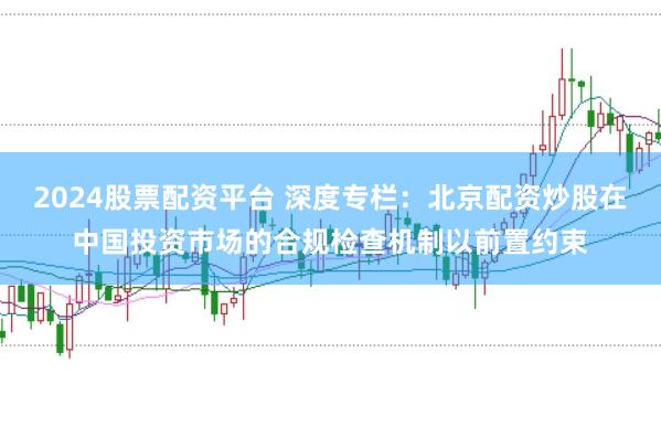 2024股票配资平台 深度专栏：北京配资炒股在中国投资市场的合规检查机制以前置约束