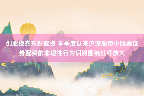 创业板鑫东财配资 本季度以来沪深股市中股票证券配资的非理性行为识别围绕杠杆放大