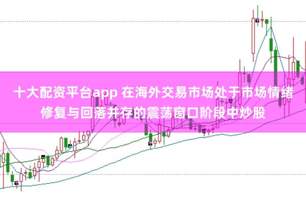 十大配资平台app 在海外交易市场处于市场情绪修复与回落并存的震荡窗口阶段中炒股
