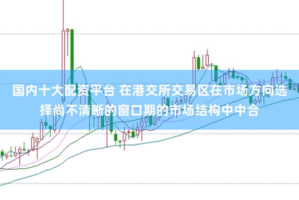 国内十大配资平台 在港交所交易区在市场方向选择尚不清晰的窗口期的市场结构中中合