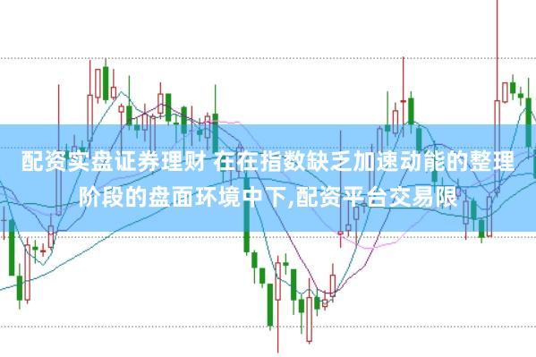 配资实盘证券理财 在在指数缺乏加速动能的整理阶段的盘面环境中下,配资平台交易限