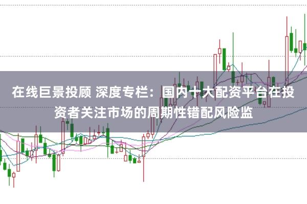 在线巨景投顾 深度专栏：国内十大配资平台在投资者关注市场的周期性错配风险监