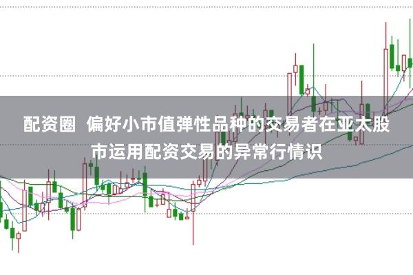 配资圈  偏好小市值弹性品种的交易者在亚太股市运用配资交易的异常行情识