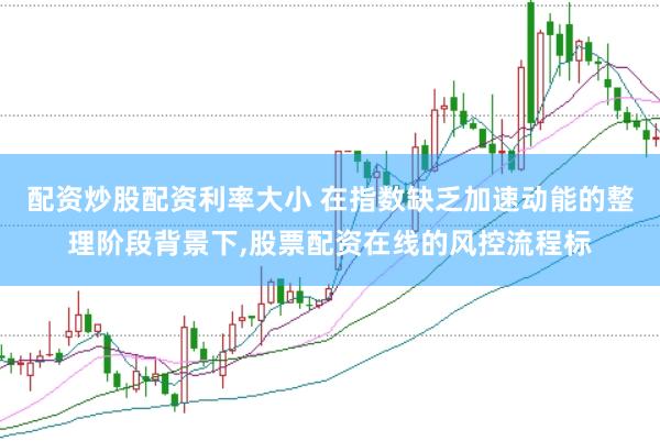 配资炒股配资利率大小 在指数缺乏加速动能的整理阶段背景下,股票配资在线的风控流程标