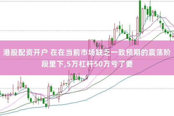 港股配资开户 在在当前市场缺乏一致预期的震荡阶段里下,5万杠杆50万亏了要