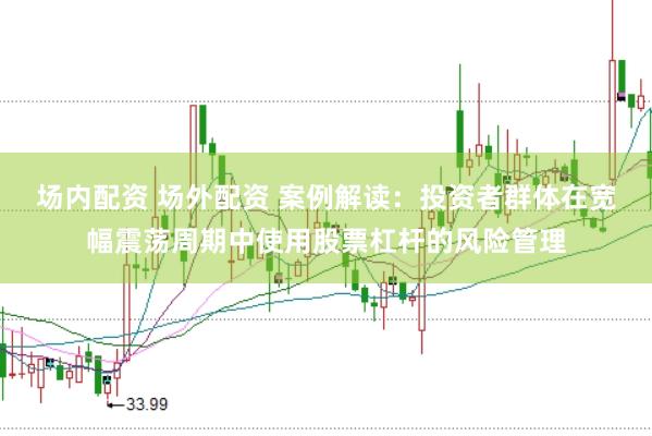 场内配资 场外配资 案例解读：投资者群体在宽幅震荡周期中使用股票杠杆的风险管理