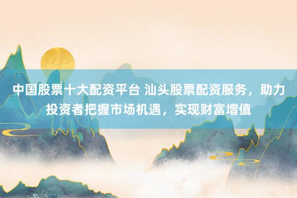 中国股票十大配资平台 汕头股票配资服务，助力投资者把握市场机遇，实现财富增值